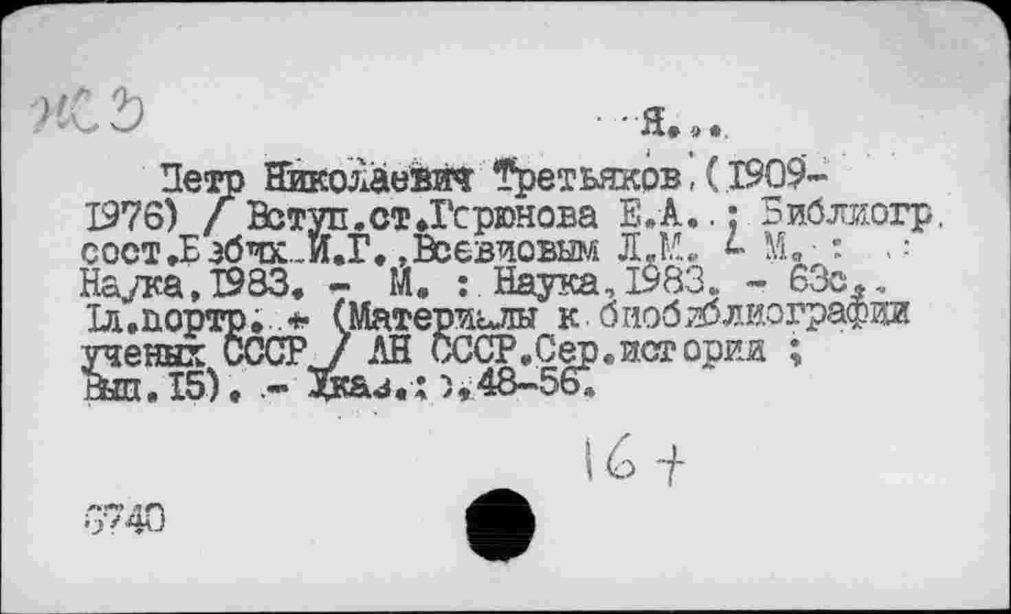 ﻿'S	Л» 9 •
Петр Николаевич Третьяков, ( 1909-1376) / Вступ.ст.Гсрюнова Е.А..: Библиогр. сост.Еэбчх_И.Г. »Всевиовым Л.М. М. : -Наука, 1983 - м • По™ 1983. - 63ол.
истории ;